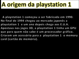 A origem da playstation 1   A playstation 1 começou a ser fabricada em 1990.   No final de 1994 chegou ao mercado japonês a playstation 1  e um ano depois chega aos E.U.A.Apostava nos jogos 3D, a playstation 1 tinha um GPU que para quem não sabe é um processador gráfico. Criaram um acessório para a  playstation 1  o memory card (cartão de memória).
