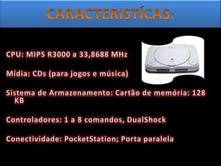 CARACTERISTÍCAS:CPU: MIPS R3000 a 33,8688 MHz Mídia: CDs (para jogos e música) Sistema de Armazenamento: Cartão de memória: 128 KB Controladores: 1 a 8 comandos, DualShock Conectividade: PocketStation; Porta paralela 