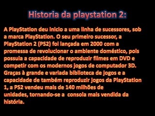 Historia da playstation 2:A PlayStation deu inicio a uma linha de sucessores, sob a marca PlayStation. O seu primeiro sucessor, a PlayStation 2 (PS2) foi lançada em 2000 com a promessa de revolucionar o ambiente doméstico, pois possuia a capacidade de reproduzir filmes em DVD e competir com os modernos jogos de computador 3D. Graças à grande e variada biblioteca de jogos e a capacidade de também reproduzir jogos da PlayStation 1, a PS2 vendeu mais de 140 milhões de unidades, tornando-se a  consola mais vendida da história.