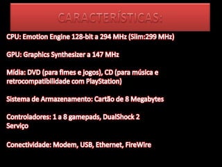 CARACTERÍSTICAS:CPU: Emotion Engine 128-bit a 294 MHz (Slim:299 MHz) GPU: Graphics Synthesizer a 147 MHz Mídia: DVD (para fimes e jogos), CD (para música e retrocompatibilidade com PlayStation) Sistema de Armazenamento: Cartão de 8 Megabytes Controladores: 1 a 8 gamepads, DualShock 2 Serviço Conectividade: Modem, USB, Ethernet, FireWire