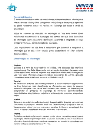 Responsabilidades
É de responsabilidade de todos os colaboradores protegerem todas as informações e
relatar a área de Security Office Management (SOM) qualquer situação que represente
ou possa representar desvio ou violação de segurança dos dados e ativos da
organização.
Todos os sistemas de manuseio de informação da Voe Feliz devem conter
mecanismos de autenticação e autorização para certifica para que todos os usuários
de informação sejam previamente identificados garantindo a integridade, ou seja,
proteger a informação contra alteração não autorizada.
Cada departamento da Voe Feliz é responsável por classificar e resguardar a
informação que ali está sendo utilizada pelos colaboradores do setor conforme
descrição abaixo.
Classificação da Informação
Sigiloso
Sigilosas é o nível de maior restrição no acesso, está associada aos interesses
estratégicos da Voe Feliz. Caso venha ocorrer o extravio destas informações pode
ocorrer significativos impactos negativos aos negócios ou repercussão da imagem da
Voe Feliz. Estas informações requerem medidas excepcionais de controle e proteção
contra acessos não autorizados ou danos à própria informação.
Setorial
As informações Setoriais são aquelas pertinentes a escopo interno de departamento
ou área. Incluem-se nesta classificação as informações que tratam de assuntos
setoriais como operacionais, ou de relacionamento com clientes, cuja revelação pode
comprometer os princípios de segurança da informação (confidencialidade,
disponibilidade e integridade) ou prejudicar o andamento dos processos aos quais se
refere.
Público
Documento contendo informações destinadas à divulgação pública de avisos, regras, normas,
comunicados ou propaganda referentes à Voe Feliz. É toda informação que pode ou deve ser
divulgada para o público interno ou externo sem restrições, devidamente aprovada pela área
jurídica da Voe Feliz. Podendo ser de caráter informativo ou promocional.
Interno
É toda informação de conhecimento e uso está restrito interno e propósitos operacionais da
organização, estando disponível para todos os usuários autorizados a acessar seus ativos de
informação. Sua divulgação pode trazer impactos negativos aos negócios ou operação gerando
inclusive vantagens aos concorrentes da Voe Feliz.
 