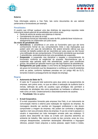 Externo
Toda informação externo a Voe Feliz, tais como documentos de uso setorial
pertencente a fornecedores por exemplo.
Penalidades
O usuário que infringir qualquer uma das diretrizes de segurança expostas neste
instrumento estará passível de penalidades sem prévio aviso:
Perda de senha de acesso aos sistemas e internet;
Cancelamento da caixa de e-mail;
Advertência formal por intermédio do setor de RH, podendo levar inclusive ao
desligamento do colaborador por justa causa.
Os níveis de penalidade são:
Advertência: a advertência é um aviso ao funcionário para que ele tome
conhecimento formal do seu comportamento ilícito e das implicações que
podem advir em caso de reincidência. Ele estará tomando ciência que seu
contrato de trabalho poderá até ser rescindido por justa causa se não houver
uma retificação do seu comportamento. O funcionário reincidente que acumular
3 advertências, automaticamente terá uma penalidade de suspensão.
Suspensão: a suspensão visa disciplinar e resgatar o comportamento do
funcionário conforme as exigências da empresa. Recomenda-se que a
suspensão seja aplicada após três advertências, porém para ocorrências
graves, ela poderá ser aplicada mesmo que não haja histórico de advertências.
Desligamento por justa causa: é uma forma de desligamento decorrente de
ato grave do funcionário que faz desaparecer a confiança e a boa-fé existentes
entre as partes, conforme hipóteses previstas em Lei (artigo 482 da CLT),
tornando inviável o prosseguimento da relação de emprego.
Regras
• Autonomia do Setor de TI.
O setor de TI possuirá total autonomia para atua sobre os equipamentos da
empresa, sem prévio aviso, no que se refere à realização de auditoria local e
remota, definição de perfis de usuários cujos privilégios não permitam a
realização de atividades tida como prejudiciais ao hardware e software ou a
rede como um todo. Credenciamento e descredenciamento de usuários.
Penalidade: Não se aplica
• E-mail Corporativo.
O e-mail corporativo fornecido pela empresa Voe Feliz, é um instrumento de
comunicação interna e externa para realização de negócios da empresa. As
mensagens deverão ser escritas em linguagem profissional e não devem
comprometer a imagem da empresa, não podem ser contrarias a legislação
vigente e nem aos princípios éticos da empresa. O uso do e-mail é pessoal e o
usuário é responsável por toda mensagem enviada pelo seu endereço. O
usuário deve desconfiar de todos os e-mails com assuntos estranhos ao
ambiente de trabalho. Não reenviar e-mails do tipo corrente, aviso de vírus,
crianças desaparecidas, contenham declarações difamatórias e linguagem
ofensiva, possam trazer prejuízos a outras pessoas, sejam hostis e inúteis,
 