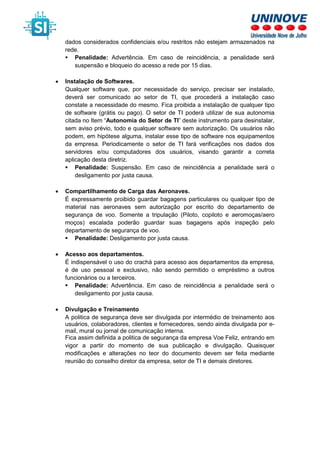 dados considerados confidenciais e/ou restritos não estejam armazenados na
rede.
Penalidade: Advertência. Em caso de reincidência, a penalidade será
suspensão e bloqueio do acesso a rede por 15 dias.
• Instalação de Softwares.
Qualquer software que, por necessidade do serviço, precisar ser instalado,
deverá ser comunicado ao setor de TI, que procederá a instalação caso
constate a necessidade do mesmo. Fica proibida a instalação de qualquer tipo
de software (grátis ou pago). O setor de TI poderá utilizar de sua autonomia
citada no Item “Autonomia do Setor de TI” deste instrumento para desinstalar,
sem aviso prévio, todo e qualquer software sem autorização. Os usuários não
podem, em hipótese alguma, instalar esse tipo de software nos equipamentos
da empresa. Periodicamente o setor de TI fará verificações nos dados dos
servidores e/ou computadores dos usuários, visando garantir a correta
aplicação desta diretriz.
Penalidade: Suspensão. Em caso de reincidência a penalidade será o
desligamento por justa causa.
• Compartilhamento de Carga das Aeronaves.
É expressamente proibido guardar bagagens particulares ou qualquer tipo de
material nas aeronaves sem autorização por escrito do departamento de
segurança de voo. Somente a tripulação (Piloto, copiloto e aeromoças/aero
moços) escalada poderão guardar suas bagagens após inspeção pelo
departamento de segurança de voo.
Penalidade: Desligamento por justa causa.
• Acesso aos departamentos.
É indispensável o uso do crachá para acesso aos departamentos da empresa,
é de uso pessoal e exclusivo, não sendo permitido o empréstimo a outros
funcionários ou a terceiros.
Penalidade: Advertência. Em caso de reincidência a penalidade será o
desligamento por justa causa.
• Divulgação e Treinamento
A politica de segurança deve ser divulgada por intermédio de treinamento aos
usuários, colaboradores, clientes e fornecedores, sendo ainda divulgada por e-
mail, mural ou jornal de comunicação interna.
Fica assim definida a politica de segurança da empresa Voe Feliz, entrando em
vigor a partir do momento de sua publicação e divulgação. Quaisquer
modificações e alterações no teor do documento devem ser feita mediante
reunião do conselho diretor da empresa, setor de TI e demais diretores.
 