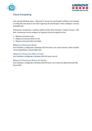 Cloud Computing
Será utilizado Windows Azure – Microsoft. O serviço de autenticação multifator será instalado
e configurado para possuir uma maior segurança de autenticação. Iremos configurar o serviço
Availability Set.
Utilizaremos inicialmente a instância padrão Grande (A3) contendo 4 núcleos virtuais e 7Gb
Ram. Inicialmente iremos configurar as máquinas virtuais da seguinte forma:
1 – Máquina virtual para rede.
1 – Máquina virtual para Web e E-mail.
1 – Máquina virtual para Banco de dados.
Máquina Virtual para Rede
Será instalado e configurado o Windows 2012 R2 Server com active directory. Neste servidor
iremos disponibilizar o pacote Office 365.
Máquina Virtual para Web e E-mail
Será instalado e configurado o Windows 2012 R2 Server com IIS.
Máquina Virtual para Banco de Dados
Será instalado e configurado o Windows 2012 R2 Server com o banco de dados Microsoft SQL
Server 2012.
 