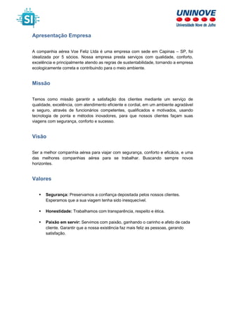 Apresentação Empresa
A companhia aérea Voe Feliz Ltda é uma empresa com sede em Capinas – SP, foi
idealizada por 5 sócios. Nossa empresa presta serviços com qualidade, conforto,
excelência e principalmente atendo as regras de sustentabilidade, tornando a empresa
ecologicamente correta e contribuindo para o meio ambiente.
Missão
Temos como missão garantir a satisfação dos clientes mediante um serviço de
qualidade, excelência, com atendimento eficiente e cordial, em um ambiente agradável
e seguro, através de funcionários competentes, qualificados e motivados, usando
tecnologia de ponta e métodos inovadores, para que nossos clientes façam suas
viagens com segurança, conforto e sucesso.
Visão
Ser a melhor companhia aérea para viajar com segurança, conforto e eficácia, e uma
das melhores companhias aérea para se trabalhar. Buscando sempre novos
horizontes.
Valores
Segurança: Preservamos a confiança depositada pelos nossos clientes.
Esperamos que a sua viagem tenha sido inesquecível.
Honestidade: Trabalhamos com transparência, respeito e ética.
Paixão em servir: Servimos com paixão, ganhando o carinho e afeto de cada
cliente. Garantir que a nossa existência faz mais feliz as pessoas, gerando
satisfação.
 