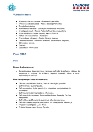 Vulnerabilidades
• Acesso ao site e-commerce – Acesso não permitido.
• Profissionais terceirizados – Acesso aos departamentos.
• E-mails fraudulentos.
• Administrador da rede – Motivação, instabilidade emocional.
• Investigação legal – Receita Federal efetuando uma auditoria.
• Erros humanos – Erro de cadastro, ex-funcionários.
• Falhas em equipamentos – Hardware.
• Promoção de milhagem – Roubo, falha no sistema.
• Desastres naturais – Incêndio, terremoto, desabamento do prédio.
• Câmeras de acesso.
• Crachás.
• Descarte de informações.
Plano PDCA
Plain
Regras de planejamento:
• Consistência no desempenho de hardware, definição de software, métricas de
segurança e upgrade do software, prevenir possíveis falhas e erros,
treinamento de pessoas.
Nível de segurança e troca de informação:
• Definir o controle físico: Portas, Trancas, blindagem, guardas.
• Definir cifração ou encriptação.
• Definir assinatura digital garantindo a integridade e autenticidade do
documento.
• Definir garantia da integridade da informação.
• Definir controle de acesso: Sistemas biométricos, Firewalls, Cartões
inteligentes.
• Definir Honeypot ferramenta que simula falha de segurança.
• Definir Protocolos seguros para garantir um maior grau de segurança.
• Projetar Segurança da LAN e WAN.
• Projetar Segurança do Acesso Remoto.
 