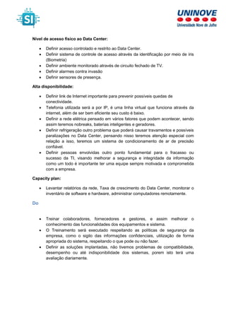 Nível de acesso físico ao Data Center:
• Definir acesso controlado e restrito ao Data Center.
• Definir sistema de controle de acesso através da identificação por meio de íris
(Biometria)
• Definir ambiente monitorado através de circuito fechado de TV.
• Definir alarmes contra invasão
• Definir sensores de presença.
Alta disponibilidade:
• Definir link de Internet importante para prevenir possíveis quedas de
conectividade.
• Telefonia utilizada será a por IP, é uma linha virtual que funciona através da
internet, além de ser bem eficiente seu custo é baixo.
• Definir a rede elétrica pensado em vários fatores que podem acontecer, sendo
assim teremos nobreaks, baterias inteligentes e geradores.
• Definir refrigeração outro problema que poderá causar travamentos e possíveis
paralizações no Data Center, pensando nisso teremos atenção especial com
relação a isso, teremos um sistema de condicionamento de ar de precisão
confiável.
• Definir pessoas envolvidas outro ponto fundamental para o fracasso ou
sucesso da TI, visando melhorar a segurança e integridade da informação
como um todo é importante ter uma equipe sempre motivada e comprometida
com a empresa.
Capacity plan:
• Levantar relatórios da rede, Taxa de crescimento do Data Center, monitorar o
inventário de software e hardware, administrar computadores remotamente.
Do
• Treinar colaboradores, fornecedores e gestores, e assim melhorar o
conhecimento das funcionalidades dos equipamentos e sistema.
• O Treinamento será executado respeitando as políticas de segurança da
empresa, como o sigilo das informações confidenciais, utilização de forma
apropriada do sistema, respeitando o que pode ou não fazer.
• Definir as soluções implantadas, não tivemos problemas de compatibilidade,
desempenho ou até indisponibilidade dos sistemas, porem isto terá uma
avaliação diariamente.
 