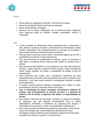 Check
• Efetuar testes de integridade: Penetration Test (Teste de Invasão)
• Efetuar funcionalidade: Stress test (Testes de estresse)
• Efetuar disponibilidade: Simulação
• Monitorar link de dados, refrigeração, link de telecomunicação, segurança
física, segurança logica de sistemas, firewalls, atualizações, antivírus e
capacidade.
ACT
• A área de gestão de infraestrutura ficará responsável pelo o monitorando a
rede, atentos á eventuais invasões e monitoramento da infraestrutura, ficarão
também responsáveis pelo acompanhamento da evolução da tecnologia e
trazer novas soluções em infraestrutura para companhia.
• Para dar apoio a essa área iremos utilizar a ferramenta Nagios que nos dar a
possibilidade de monitorar a nossa infraestrutura.
• Com essa ferramenta há possibilidade de detectar, reparar os problemas e
estar atento a problemas futuros antes que eles afetem os usuários finais e
clientes.
• Essa ferramenta gera relatórios no qual usaremos como base para tomada de
decisões, nesses relatórios é possível verificar quando a nossa infraestrutura
estiver ficando obsoleta, nos dando a possibilidade de planeja à troca de
equipamentos.
• Outra ferramenta para auxiliar será a Spiceworks, ferramenta que gera
automaticamente um inventário dos computadores que estão no domínio e dos
servidores, e com base nesse inventário é conseguimos visualizar os dados
dos equipamentos.
• É também possível gerencia softwares indesejados que estejam na rede,
atualizações do antivírus, servidores off-line entre outros.
• Com a virtualização de alguns servidores, solicitaremos relatórios de
acessos, para acompanhamos os horários de picos e a demanda do
sistema, a fim de manter a segurança dos dados e a disponibilidade do
serviço.
• Para manter a segurança da informação, criaremos um projeto de reciclagem
de segurança, que será aplicado semestralmente para os nossos
colaboradores, reforçando a importância da segurança dos acessos a
informações, iremos orientar e revisar os procedimentos e políticas de TI.
• Com a área de gestão de infraestrutura aplicando essas ações, iremos manter
nosso nível de segurança, nossa infraestrutura atualizada com novas
tecnologias e teremos relatórios para acompanhar a demanda do nosso setor,
e atendê-la sem afetar os usuários e os clientes finais.
 