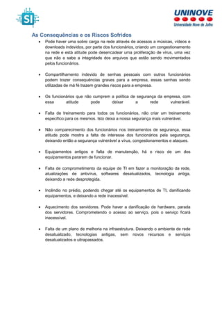 As Consequências e os Riscos Sofridos
• Pode haver uma sobre carga na rede através de acessos a músicas, vídeos e
downloads indevidos, por parte dos funcionários, criando um congestionamento
na rede e está atitude pode desencadear uma proliferação de vírus, uma vez
que não e sabe a integridade dos arquivos que estão sendo movimentados
pelos funcionários.
• Compartilhamento indevido de senhas pessoais com outros funcionários
podem trazer consequências graves para a empresa, essas senhas sendo
utilizadas de má fé trazem grandes riscos para a empresa.
• Os funcionários que não cumprem a política de segurança da empresa, com
essa atitude pode deixar a rede vulnerável.
• Falta de treinamento para todos os funcionários, não criar um treinamento
específico para os mesmos. Isto deixa a nossa segurança mais vulnerável.
• Não comparecimento dos funcionários nos treinamentos de segurança, essa
atitude pode mostra a falta de interesse dos funcionários pela segurança,
deixando então a segurança vulnerável a vírus, congestionamentos e ataques.
• Equipamentos antigos e falta de manutenção, há o risco de um dos
equipamentos pararem de funcionar.
• Falta de comprometimento da equipe de TI em fazer a monitoração da rede,
atualizações de antivírus, softwares desatualizados, tecnologia antiga,
deixando a rede desprotegida.
• Incêndio no prédio, podendo chegar até os equipamentos de TI, danificando
equipamentos, e deixando a rede inacessível.
• Aquecimento dos servidores. Pode haver a danificação de hardware, parada
dos servidores. Comprometendo o acesso ao serviço, pois o serviço ficará
inacessível.
• Falta de um plano de melhoria na infraestrutura. Deixando o ambiente de rede
desatualizado, tecnologias antigas, sem novos recursos e serviços
desatualizados e ultrapassados.
 