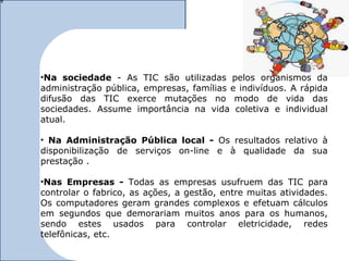 •Na sociedade - As TIC são utilizadas pelos organismos da
administração pública, empresas, famílias e indivíduos. A rápida
difusão das TIC exerce mutações no modo de vida das
sociedades. Assume importância na vida coletiva e individual
atual.

• Na Administração Pública local - Os resultados relativo à
disponibilização de serviços on-line e à qualidade da sua
prestação .

•Nas Empresas - Todas as empresas usufruem das TIC para
controlar o fabrico, as ações, a gestão, entre muitas atividades.
Os computadores geram grandes complexos e efetuam cálculos
em segundos que demorariam muitos anos para os humanos,
sendo estes usados para controlar eletricidade, redes
telefônicas, etc.
 