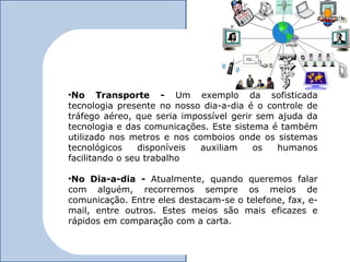 •No Transporte - Um exemplo da sofisticada
tecnologia presente no nosso dia-a-dia é o controle de
tráfego aéreo, que seria impossível gerir sem ajuda da
tecnologia e das comunicações. Este sistema é também
utilizado nos metros e nos comboios onde os sistemas
tecnológicos    disponíveis  auxiliam    os   humanos
facilitando o seu trabalho

•No Dia-a-dia - Atualmente, quando queremos falar
com alguém, recorremos sempre os meios de
comunicação. Entre eles destacam-se o telefone, fax, e-
mail, entre outros. Estes meios são mais eficazes e
rápidos em comparação com a carta.
 