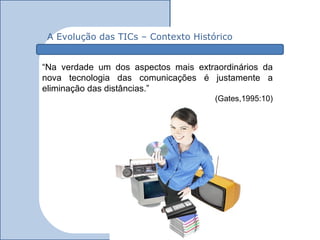 A Evolução das TICs – Contexto Histórico


“Na verdade um dos aspectos mais extraordinários da
nova tecnologia das comunicações é justamente a
eliminação das distâncias.”
                                      (Gates,1995:10)
 