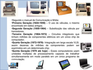•Segundo o manual de Comunicação e Mídia;
•Primeira Geração (1644-1959) – O uso de válvulas, o mesmo
encontrado em rádios antigos;
•Segunda Geração (1959-1964) – Substituição das válvula por
transistores;
•Terceira Geração (1964-1972) – Circuitos integráveis que
tinham milhões de componentes elétricos em um único chip de
computador;
•Quarta Geração (1972-1979)- Integração em larga escala VLSI,
assim dezenas de milhões de componentes podem ser
exprimidos em um determinado chip;
•Quinta Geração (1979 até hoje) – Esses computadores usam
unidades múltiplas de processamento capazes de trabalhar
simultaneamente em modo paralelo em um único programa de
computação.
 