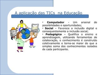 A aplicação das TICs na Educação

             •   Computador       -  Um    arsenal de
             possibilidades e oportunidades;
             • Social – Favorece a inclusão digital e
             consequentemente a inclusão social;
             • Pedagógica – Qualifica o ensino e
             aprendizagem, utilizando ferramentas de
             colaboração, o conhecimento é construído
             coletivamente e torna-se maior do que a
             simples soma dos conhecimentos isolados
             de cada participante.
 