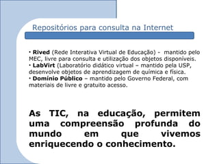 Repositórios para consulta na Internet


• Rived (Rede Interativa Virtual de Educação) - mantido pelo
MEC, livre para consulta e utilização dos objetos disponíveis.
• LabVirt (Laboratório didático virtual – mantido pela USP,
desenvolve objetos de aprendizagem de química e física.
• Domínio Público – mantido pelo Governo Federal, com
materiais de livre e gratuito acesso.




As TIC, na educação, permitem
uma compreensão profunda do
mundo     em      que    vivemos
enriquecendo o conhecimento.
 
