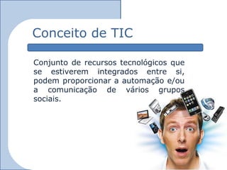 Conceito de TIC

Conjunto de recursos tecnológicos que
se estiverem integrados entre si,
podem proporcionar a automação e/ou
a comunicação de vários grupos
sociais.
 
