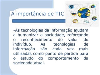 A importância de TIC


-As tecnologias da informação ajudam
a humanizar a sociedade, reforçando
o reconhecimento do valor do
indivíduo.    As     tecnologias   de
informação são cada vez mais
utilizadas como ponto de partida para
o estudo do comportamento da
sociedade atual.
 