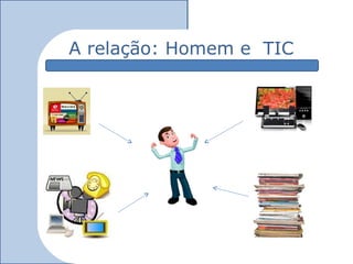 A relação: Homem e TIC
 