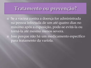  Se a vacina contra a doença for administrada
na pessoa infectada de um até quatro dias no
máximo após a exposição, pode-se evitá-la ou
torná-la até mesmo menos severa.
 Isso porque não há um medicamento específico
para tratamento da varíola.
 
