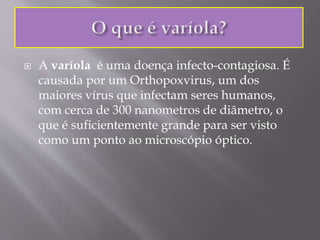  A varíola é uma doença infecto-contagiosa. É
causada por um Orthopoxvirus, um dos
maiores vírus que infectam seres humanos,
com cerca de 300 nanometros de diâmetro, o
que é suficientemente grande para ser visto
como um ponto ao microscópio óptico.
 