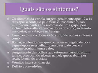  Os sintomas da varíola surgem geralmente após 12 a 14
dias após o contágio pelo vírus e, inicialmente, são
muito semelhantes aos sintomas de uma gripe, pois
incluem febre alta, cansaço e dores no corpo, incluindo
nas costas, na cabeça e na barriga.
 Com o evoluir da doença vão surgindo outros sintomas
como:
 Bolhas, contendo pus, que começam na região da boca
e que depois se espalham para o resto do corpo e
causam coceira intensa e dor;
 Sangramento das bolhas que estouram passado algum
tempo, provocando úlceras na pele que acabam por
secar, formando crostas;
 Vômitos intensos, diarreia;
 Delírio e convulsões.
 