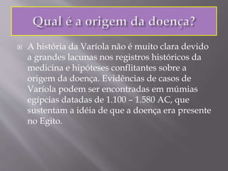  A história da Varíola não é muito clara devido
a grandes lacunas nos registros históricos da
medicina e hipóteses conflitantes sobre a
origem da doença. Evidências de casos de
Varíola podem ser encontradas em múmias
egípcias datadas de 1.100 – 1.580 AC, que
sustentam a idéia de que a doença era presente
no Egito.
 
