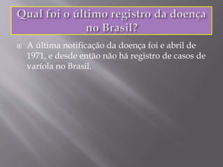  A última notificação da doença foi e abril de
1971, e desde então não há registro de casos de
varíola no Brasil.
 