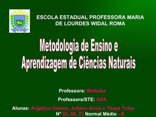 ESCOLA ESTADUAL PROFESSORA MARIA DE LOURDES WIDAL ROMA Professora:   Waleska Professora/STE:  ADA Alunas:   Angélica Gomes, Juliana Alves e Thays Tulux N°   03, 09, 21  Normal Médio  - B Metodologia de Ensino e  Aprendizagem de Ciências Naturais 