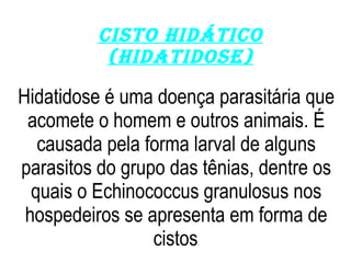 Cisto hidático (hidatidose) Hidatidose é uma doença parasitária que acomete o homem e outros animais. É causada pela forma larval de alguns parasitos do grupo das tênias, dentre os quais o Echinococcus granulosus nos hospedeiros se apresenta em forma de cistos . 
