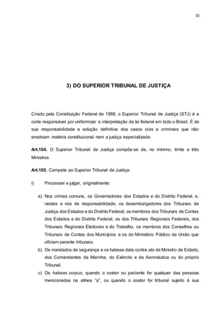 10
3) DO SUPERIOR TRIBUNAL DE JUSTIÇA
Criado pela Constituição Federal de 1988, o Superior Tribunal de Justiça (STJ) é a
corte responsável por uniformizar a interpretação da lei federal em todo o Brasil. É de
sua responsabilidade a solução definitiva dos casos civis e criminais que não
envolvam matéria constitucional nem a justiça especializada.
Art.104. O Superior Tribunal de Justiça compõe-se de, no mínimo, trinta e três
Ministros.
Art.105. Compete ao Superior Tribunal de Justiça:
I) Processar e julgar, originalmente:
a) Nos crimes comuns, os Governadores dos Estados e do Distrito Federal, e,
nestes e nos de responsabilidade, os desembargadores dos Tribunais de
Justiça dos Estados e do Distrito Federal, os membros dos Tribunais de Contas
dos Estados e do Distrito Federal, os dos Tribunais Regionais Federais, dos
Tribunais Regionais Eleitorais e do Trabalho, os membros dos Conselhos ou
Tribunais de Contas dos Municípios e os do Ministério Público da União que
oficiem perante tribunais;
b) Os mandados de segurança e os habeas data contra ato de Ministro de Estado,
dos Comandantes da Marinha, do Exército e da Aeronáutica ou do próprio
Tribunal;
c) Os habeas corpus, quando o coator ou paciente for qualquer das pessoas
mencionadas na alínea “a”, ou quando o coator for tribunal sujeito à sua
 