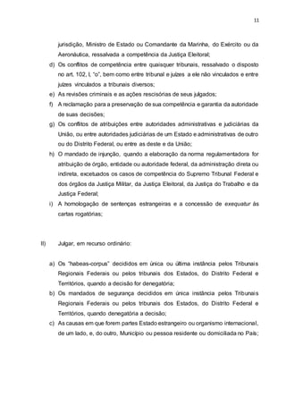 11
jurisdição, Ministro de Estado ou Comandante da Marinha, do Exército ou da
Aeronáutica, ressalvada a competência da Justiça Eleitoral;
d) Os conflitos de competência entre quaisquer tribunais, ressalvado o disposto
no art. 102, I, “o”, bem como entre tribunal e juízes a ele não vinculados e entre
juízes vinculados a tribunais diversos;
e) As revisões criminais e as ações rescisórias de seus julgados;
f) A reclamação para a preservação de sua competência e garantia da autoridade
de suas decisões;
g) Os conflitos de atribuições entre autoridades administrativas e judiciárias da
União, ou entre autoridades judiciárias de um Estado e administrativas de outro
ou do Distrito Federal, ou entre as deste e da União;
h) O mandado de injunção, quando a elaboração da norma regulamentadora for
atribuição de órgão, entidade ou autoridade federal, da administração direta ou
indireta, excetuados os casos de competência do Supremo Tribunal Federal e
dos órgãos da Justiça Militar, da Justiça Eleitoral, da Justiça do Trabalho e da
Justiça Federal;
i) A homologação de sentenças estrangeiras e a concessão de exequatur às
cartas rogatórias;
II) Julgar, em recurso ordinário:
a) Os “habeas-corpus” decididos em única ou última instância pelos Tribunais
Regionais Federais ou pelos tribunais dos Estados, do Distrito Federal e
Territórios, quando a decisão for denegatória;
b) Os mandados de segurança decididos em única instância pelos Tribunais
Regionais Federais ou pelos tribunais dos Estados, do Distrito Federal e
Territórios, quando denegatória a decisão;
c) As causas em que forem partes Estado estrangeiro ou organismo internacional,
de um lado, e, do outro, Município ou pessoa residente ou domiciliada no País;
 