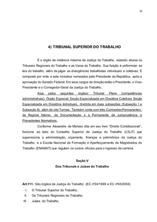 12
4) TRIBUNAL SUPERIOR DO TRABALHO
É o órgão de instância máxima da Justiça do Trabalho, estando abaixo os
Tribunais Regionais do Trabalho e as Varas do Trabalho. Sua função é uniformizar as
leis do trabalho, além de julgar as divergências trabalhistas individuais e coletivas. É
composto por vinte e sete ministros nomeados pelo Presidente da República, após a
aprovação do Senado Federal. Em seus cargos de direção estão o Presidente, o Vice-
Presidente e o Corregedor-Geral da Justiça do Trabalho.
Atua pelos seguintes órgãos: Tribunal Pleno (competências
administrativas); Órgão Especial; Seção Especializada em Dissídios Coletivos Seção
Especializada em Dissídios Individuais, dividida em duas subseções (Subseção I e
Subseção II), além de oito Turmas. Também conta com três ComissõesPermanentes:
de Regime Interno, de Documentação e a Permanente de Jurisprudência e
Precedentes Normativos.
Conforme Alexandre de Moraes dita em seu livro “Direito Constitucional”,
funciona ao lado do Conselho Superior de Justiça do Trabalho (CSJT) que
supervisiona a administração, orçamento, finanças e patrimônios da Justiça do
Trabalho, e a Escola Nacional de Formação e Aperfeiçoamento de Magistrados do
Trabalho (ENAMAT) que regulam os cursos oficiais para o ingresso de carreira.
Seção V
Dos Tribunais e Juízes do Trabalho
Art.111. São órgãos da Justiça do Trabalho: (EC nº24/1999 e EC nº45/2004)
I. O Tribunal Superior do Trabalho;
II. Os Tribunais Regionais do Trabalho;
III. Juízes do Trabalho.
 