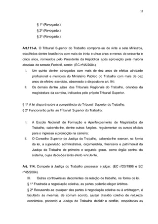 13
§ 1º (Revogado.)
§ 2º (Revogado.)
§ 3º (Revogado.)
Art.111-A. O Tribunal Superior do Trabalho comporta-se de vinte e sete Ministros,
escolhidos dentre brasileiros com mais de trinta e cinco anos e menos de sessenta e
cinco anos, nomeados pelo Presidente da República após aprovação pela maioria
absoluta do senado Federal, sendo: (EC nº45/2004)
I. Um quinto dentre advogados com mais de dez anos de efetiva atividade
profissional e membros do Ministério Público do Trabalho com mais de dez
anos de efetivo exercício, observado o disposto no art. 94;
II. Os demais dentre juízes dos Tribunais Regionais do Trabalho, oriundos da
magistratura da carreira, indicados pelo próprio Tribunal Superior.
§ 1º A lei disporá sobre a competência do Tribunal Superior do Trabalho.
§ 2º Funcionarão junto ao Tribunal Superior do Trabalho:
I. A Escola Nacional de Formação e Aperfeiçoamento de Magistrados do
Trabalho, cabendo-lhe, dentre outras funções, regulamentar os cursos oficiais
para o ingresso e promoção na carreira;
II. O Conselho Superior de Justiça do Trabalho, cabendo-lhe exercer, na forma
da lei, a supervisão administrativa, orçamentária, financeira e patrimonial da
Justiça do Trabalho de primeiro e segundo graus, como órgão central do
sistema, cujas decisões terão efeito vinculante.
Art. 114. Compete à Justiça do Trabalho processar e julgar: (EC nº20/1998 e EC
nº45/2004)
IX. Outras controvérsias decorrentes da relação de trabalho, na forma de lei.
§ 1º Frustrada a negociação coletiva, as partes poderão eleger árbitros.
§ 2º Recusando-se qualquer das partes à negociação coletiva ou à arbitragem, é
facultado às mesmas, de comum acordo, ajuizar dissídio coletivo de natureza
econômica, podendo a Justiça do Trabalho decidir o conflito, respeitadas as
 