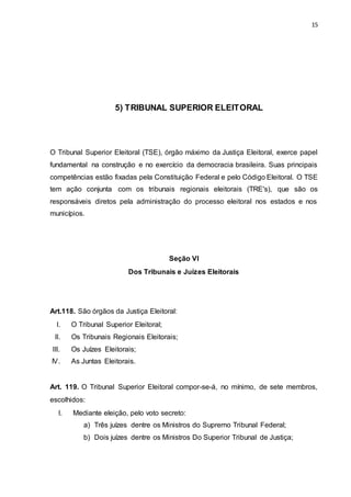 15
5) TRIBUNAL SUPERIOR ELEITORAL
O Tribunal Superior Eleitoral (TSE), órgão máximo da Justiça Eleitoral, exerce papel
fundamental na construção e no exercício da democracia brasileira. Suas principais
competências estão fixadas pela Constituição Federal e pelo Código Eleitoral. O TSE
tem ação conjunta com os tribunais regionais eleitorais (TRE's), que são os
responsáveis diretos pela administração do processo eleitoral nos estados e nos
municípios.
Seção VI
Dos Tribunais e Juízes Eleitorais
Art.118. São órgãos da Justiça Eleitoral:
I. O Tribunal Superior Eleitoral;
II. Os Tribunais Regionais Eleitorais;
III. Os Juízes Eleitorais;
IV. As Juntas Eleitorais.
Art. 119. O Tribunal Superior Eleitoral compor-se-á, no mínimo, de sete membros,
escolhidos:
I. Mediante eleição, pelo voto secreto:
a) Três juízes dentre os Ministros do Supremo Tribunal Federal;
b) Dois juízes dentre os Ministros Do Superior Tribunal de Justiça;
 