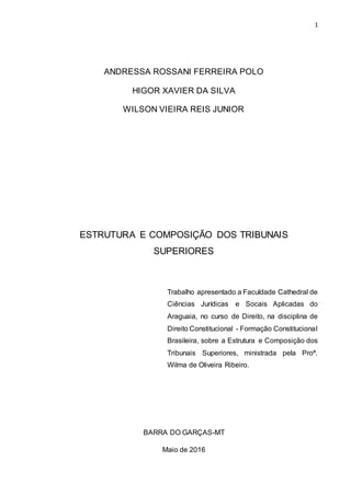 1
ANDRESSA ROSSANI FERREIRA POLO
HIGOR XAVIER DA SILVA
WILSON VIEIRA REIS JUNIOR
ESTRUTURA E COMPOSIÇÃO DOS TRIBUNAIS
SUPERIORES
Trabalho apresentado a Faculdade Cathedral de
Ciências Jurídicas e Socais Aplicadas do
Araguaia, no curso de Direito, na disciplina de
Direito Constitucional - Formação Constitucional
Brasileira, sobre a Estrutura e Composição dos
Tribunais Superiores, ministrada pela Proª.
Wilma de Oliveira Ribeiro.
BARRA DO GARÇAS-MT
Maio de 2016
 
