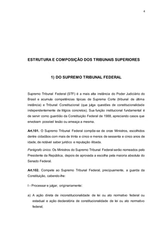 4
ESTRUTURA E COMPOSIÇÃO DOS TRIBUNAIS SUPERIORES
1) DO SUPREMO TRIBUNAL FEDERAL
Supremo Tribunal Federal (STF) é a mais alta instância do Poder Judiciário do
Brasil e acumula competências típicas de Suprema Corte (tribunal de última
instância) e Tribunal Constitucional (que julga questões de constitucionalidade
independentemente de litígios concretos). Sua função institucional fundamental é
de servir como guardião da Constituição Federal de 1988, apreciando casos que
envolvam possível lesão ou ameaça a mesma.
Art.101. O Supremo Tribunal Federal compõe-se de onze Ministros, escolhidos
dentre cidadãos com mais de trinta e cinco e menos de sessenta e cinco anos de
idade, de notável saber jurídico e reputação ilibada.
Parágrafo único. Os Ministros do Supremo Tribunal Federal serão nomeados pelo
Presidente da República, depois de aprovada a escolha pela maioria absoluta do
Senado Federal.
Art.102. Compete ao Supremo Tribunal Federal, precipuamente, a guarda da
Constituição, cabendo-lhe:
I - Processar e julgar, originariamente:
a) A ação direta de inconstitucionalidade de lei ou ato normativo federal ou
estadual e ação declaratória de constitucionalidade de lei ou ato normativo
federal;
 