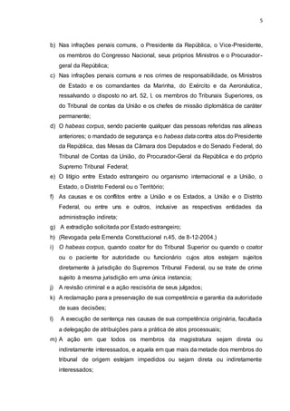 5
b) Nas infrações penais comuns, o Presidente da República, o Vice-Presidente,
os membros do Congresso Nacional, seus próprios Ministros e o Procurador-
geral da República;
c) Nas infrações penais comuns e nos crimes de responsabilidade, os Ministros
de Estado e os comandantes da Marinha, do Exército e da Aeronáutica,
ressalvando o disposto no art. 52, I, os membros do Tribunais Superiores, os
do Tribunal de contas da União e os chefes de missão diplomática de caráter
permanente;
d) O habeas corpus, sendo paciente qualquer das pessoas referidas nas alíneas
anteriores; o mandado de segurança e o habeas data contra atos do Presidente
da República, das Mesas da Câmara dos Deputados e do Senado Federal, do
Tribunal de Contas da União, do Procurador-Geral da República e do próprio
Supremo Tribunal Federal;
e) O litígio entre Estado estrangeiro ou organismo internacional e a União, o
Estado, o Distrito Federal ou o Território;
f) As causas e os conflitos entre a União e os Estados, a União e o Distrito
Federal, ou entre uns e outros, inclusive as respectivas entidades da
administração indireta;
g) A extradição solicitada por Estado estrangeiro;
h) (Revogada pela Emenda Constitucional n.45, de 8-12-2004.)
i) O habeas corpus, quando coator for do Tribunal Superior ou quando o coator
ou o paciente for autoridade ou funcionário cujos atos estejam sujeitos
diretamente à jurisdição do Supremos Tribunal Federal, ou se trate de crime
sujeito à mesma jurisdição em uma única instancia;
j) A revisão criminal e a ação rescisória de seus julgados;
k) A reclamação para a preservação de sua competência e garantia da autoridade
de suas decisões;
l) A execução de sentença nas causas de sua competência originária, facultada
a delegação de atribuições para a prática de atos processuais;
m) A ação em que todos os membros da magistratura sejam direta ou
indiretamente interessados, e aquela em que mais da metade dos membros do
tribunal de origem estejam impedidos ou sejam direta ou indiretamente
interessados;
 