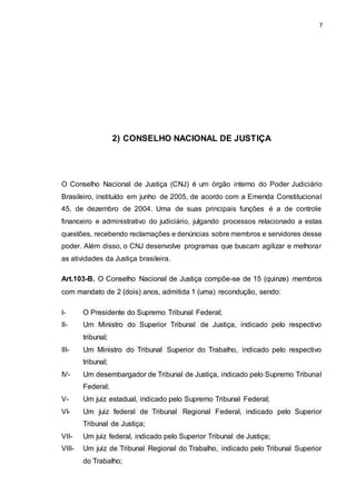7
2) CONSELHO NACIONAL DE JUSTIÇA
O Conselho Nacional de Justiça (CNJ) é um órgão interno do Poder Judiciário
Brasileiro, instituído em junho de 2005, de acordo com a Emenda Constitucional
45, de dezembro de 2004. Uma de suas principais funções é a de controle
financeiro e administrativo do judiciário, julgando processos relacionado a estas
questões, recebendo reclamações e denúncias sobre membros e servidores desse
poder. Além disso, o CNJ desenvolve programas que buscam agilizar e melhorar
as atividades da Justiça brasileira.
Art.103-B. O Conselho Nacional de Justiça compõe-se de 15 (quinze) membros
com mandato de 2 (dois) anos, admitida 1 (uma) recondução, sendo:
I- O Presidente do Supremo Tribunal Federal;
II- Um Ministro do Superior Tribunal de Justiça, indicado pelo respectivo
tribunal;
III- Um Ministro do Tribunal Superior do Trabalho, indicado pelo respectivo
tribunal;
IV- Um desembargador de Tribunal de Justiça, indicado pelo Supremo Tribunal
Federal;
V- Um juiz estadual, indicado pelo Supremo Tribunal Federal;
VI- Um juiz federal de Tribunal Regional Federal, indicado pelo Superior
Tribunal de Justiça;
VII- Um juiz federal, indicado pelo Superior Tribunal de Justiça;
VIII- Um juiz de Tribunal Regional do Trabalho, indicado pelo Tribunal Superior
do Trabalho;
 