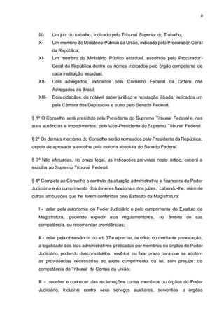 8
IX- Um juiz do trabalho, indicado pelo Tribunal Superior do Trabalho;
X- Um membro do Ministério Público da União, indicado pelo Procurador-Geral
da República;
XI- Um membro do Ministério Público estadual, escolhido pelo Procurador-
Geral da República dentre os nomes indicados pelo órgão competente de
cada instituição estadual;
XII- Dois advogados, indicados pelo Conselho Federal da Ordem dos
Advogados do Brasil;
XIII- Dois cidadãos, de notável saber jurídico e reputação ilibada, indicados um
pela Câmara dos Deputados e outro pelo Senado Federal.
§ 1º O Conselho será presidido pelo Presidente do Supremo Tribunal Federal e, nas
suas ausências e impedimentos, pelo Vice-Presidente do Supremo Tribunal Federal.
§ 2º Os demais membros do Conselho serão nomeados pelo Presidente da República,
depois de aprovada a escolha pela maioria absoluta do Senado Federal.
§ 3º Não efetuadas, no prazo legal, as indicações previstas neste artigo, caberá a
escolha ao Supremo Tribunal Federal.
§ 4º Compete ao Conselho o controle da atuação administrativa e financeira do Poder
Judiciário e do cumprimento dos deveres funcionais dos juízes, cabendo-lhe, além de
outras atribuições que lhe forem conferidas pelo Estatuto da Magistratura:
I - zelar pela autonomia do Poder Judiciário e pelo cumprimento do Estatuto da
Magistratura, podendo expedir atos regulamentares, no âmbito de sua
competência, ou recomendar providências;
II - zelar pela observância do art. 37 e apreciar, de ofício ou mediante provocação,
a legalidade dos atos administrativos praticados por membros ou órgãos do Poder
Judiciário, podendo desconstituí-los, revê-los ou fixar prazo para que se adotem
as providências necessárias ao exato cumprimento da lei, sem prejuízo da
competência do Tribunal de Contas da União;
III - receber e conhecer das reclamações contra membros ou órgãos do Poder
Judiciário, inclusive contra seus serviços auxiliares, serventias e órgãos
 