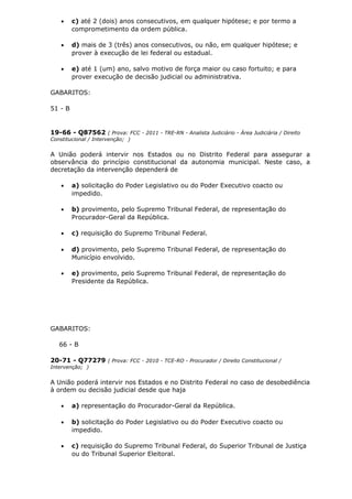 • c) até 2 (dois) anos consecutivos, em qualquer hipótese; e por termo a
comprometimento da ordem pública.
• d) mais de 3 (três) anos consecutivos, ou não, em qualquer hipótese; e
prover à execução de lei federal ou estadual.
• e) até 1 (um) ano, salvo motivo de força maior ou caso fortuito; e para
prover execução de decisão judicial ou administrativa.
GABARITOS:
51 - B
19-66 - Q87562 ( Prova: FCC - 2011 - TRE-RN - Analista Judiciário - Área Judiciária / Direito
Constitucional / Intervenção; )
A União poderá intervir nos Estados ou no Distrito Federal para assegurar a
observância do princípio constitucional da autonomia municipal. Neste caso, a
decretação da intervenção dependerá de
• a) solicitação do Poder Legislativo ou do Poder Executivo coacto ou
impedido.
• b) provimento, pelo Supremo Tribunal Federal, de representação do
Procurador-Geral da República.
• c) requisição do Supremo Tribunal Federal.
• d) provimento, pelo Supremo Tribunal Federal, de representação do
Município envolvido.
• e) provimento, pelo Supremo Tribunal Federal, de representação do
Presidente da República.
GABARITOS:
66 - B
20-71 - Q77279 ( Prova: FCC - 2010 - TCE-RO - Procurador / Direito Constitucional /
Intervenção; )
A União poderá intervir nos Estados e no Distrito Federal no caso de desobediência
à ordem ou decisão judicial desde que haja
• a) representação do Procurador-Geral da República.
• b) solicitação do Poder Legislativo ou do Poder Executivo coacto ou
impedido.
• c) requisição do Supremo Tribunal Federal, do Superior Tribunal de Justiça
ou do Tribunal Superior Eleitoral.
 