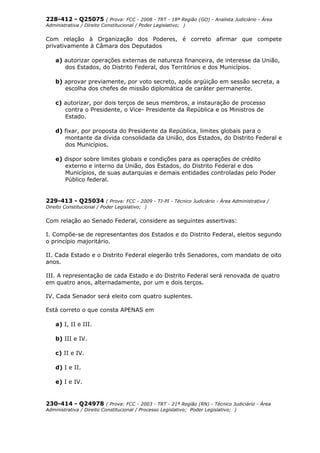 228-412 - Q25075 ( Prova: FCC - 2008 - TRT - 18ª Região (GO) - Analista Judiciário - Área
Administrativa / Direito Constitucional / Poder Legislativo; )
Com relação à Organização dos Poderes, é correto afirmar que compete
privativamente à Câmara dos Deputados
a) autorizar operações externas de natureza financeira, de interesse da União,
dos Estados, do Distrito Federal, dos Territórios e dos Municípios.
b) aprovar previamente, por voto secreto, após argüição em sessão secreta, a
escolha dos chefes de missão diplomática de caráter permanente.
c) autorizar, por dois terços de seus membros, a instauração de processo
contra o Presidente, o Vice- Presidente da República e os Ministros de
Estado.
d) fixar, por proposta do Presidente da República, limites globais para o
montante da dívida consolidada da União, dos Estados, do Distrito Federal e
dos Municípios.
e) dispor sobre limites globais e condições para as operações de crédito
externo e interno da União, dos Estados, do Distrito Federal e dos
Municípios, de suas autarquias e demais entidades controladas pelo Poder
Público federal.
229-413 - Q25034 ( Prova: FCC - 2009 - TJ-PI - Técnico Judiciário - Área Administrativa /
Direito Constitucional / Poder Legislativo; )
Com relação ao Senado Federal, considere as seguintes assertivas:
I. Compõe-se de representantes dos Estados e do Distrito Federal, eleitos segundo
o princípio majoritário.
II. Cada Estado e o Distrito Federal elegerão três Senadores, com mandato de oito
anos.
III. A representação de cada Estado e do Distrito Federal será renovada de quatro
em quatro anos, alternadamente, por um e dois terços.
IV. Cada Senador será eleito com quatro suplentes.
Está correto o que consta APENAS em
a) I, II e III.
b) III e IV.
c) II e IV.
d) I e II.
e) I e IV.
230-414 - Q24978 ( Prova: FCC - 2003 - TRT - 21ª Região (RN) - Técnico Judiciário - Área
Administrativa / Direito Constitucional / Processo Legislativo; Poder Legislativo; )
 