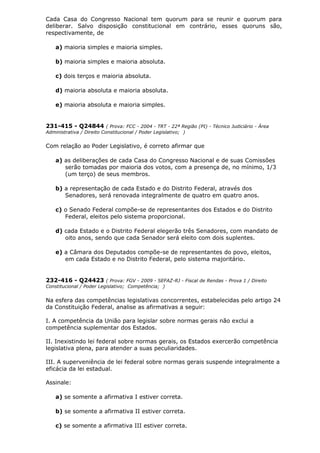 Cada Casa do Congresso Nacional tem quorum para se reunir e quorum para
deliberar. Salvo disposição constitucional em contrário, esses quoruns são,
respectivamente, de
a) maioria simples e maioria simples.
b) maioria simples e maioria absoluta.
c) dois terços e maioria absoluta.
d) maioria absoluta e maioria absoluta.
e) maioria absoluta e maioria simples.
231-415 - Q24844 ( Prova: FCC - 2004 - TRT - 22ª Região (PI) - Técnico Judiciário - Área
Administrativa / Direito Constitucional / Poder Legislativo; )
Com relação ao Poder Legislativo, é correto afirmar que
a) as deliberações de cada Casa do Congresso Nacional e de suas Comissões
serão tomadas por maioria dos votos, com a presença de, no mínimo, 1/3
(um terço) de seus membros.
b) a representação de cada Estado e do Distrito Federal, através dos
Senadores, será renovada integralmente de quatro em quatro anos.
c) o Senado Federal compõe-se de representantes dos Estados e do Distrito
Federal, eleitos pelo sistema proporcional.
d) cada Estado e o Distrito Federal elegerão três Senadores, com mandato de
oito anos, sendo que cada Senador será eleito com dois suplentes.
e) a Câmara dos Deputados compõe-se de representantes do povo, eleitos,
em cada Estado e no Distrito Federal, pelo sistema majoritário.
232-416 - Q24423 ( Prova: FGV - 2009 - SEFAZ-RJ - Fiscal de Rendas - Prova 1 / Direito
Constitucional / Poder Legislativo; Competência; )
Na esfera das competências legislativas concorrentes, estabelecidas pelo artigo 24
da Constituição Federal, analise as afirmativas a seguir:
I. A competência da União para legislar sobre normas gerais não exclui a
competência suplementar dos Estados.
II. Inexistindo lei federal sobre normas gerais, os Estados exercerão competência
legislativa plena, para atender a suas peculiaridades.
III. A superveniência de lei federal sobre normas gerais suspende integralmente a
eficácia da lei estadual.
Assinale:
a) se somente a afirmativa I estiver correta.
b) se somente a afirmativa II estiver correta.
c) se somente a afirmativa III estiver correta.
 