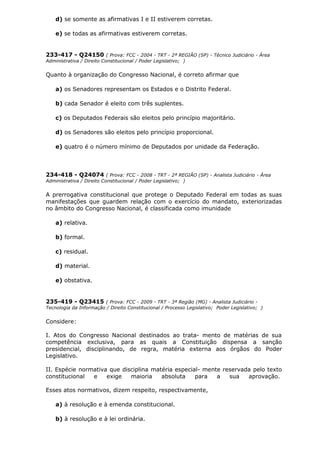 d) se somente as afirmativas I e II estiverem corretas.
e) se todas as afirmativas estiverem corretas.
233-417 - Q24150 ( Prova: FCC - 2004 - TRT - 2ª REGIÃO (SP) - Técnico Judiciário - Área
Administrativa / Direito Constitucional / Poder Legislativo; )
Quanto à organização do Congresso Nacional, é correto afirmar que
a) os Senadores representam os Estados e o Distrito Federal.
b) cada Senador é eleito com três suplentes.
c) os Deputados Federais são eleitos pelo princípio majoritário.
d) os Senadores são eleitos pelo princípio proporcional.
e) quatro é o número mínimo de Deputados por unidade da Federação.
234-418 - Q24074 ( Prova: FCC - 2008 - TRT - 2ª REGIÃO (SP) - Analista Judiciário - Área
Administrativa / Direito Constitucional / Poder Legislativo; )
A prerrogativa constitucional que protege o Deputado Federal em todas as suas
manifestações que guardem relação com o exercício do mandato, exteriorizadas
no âmbito do Congresso Nacional, é classificada como imunidade
a) relativa.
b) formal.
c) residual.
d) material.
e) obstativa.
235-419 - Q23415 ( Prova: FCC - 2009 - TRT - 3ª Região (MG) - Analista Judiciário -
Tecnologia da Informação / Direito Constitucional / Processo Legislativo; Poder Legislativo; )
Considere:
I. Atos do Congresso Nacional destinados ao trata- mento de matérias de sua
competência exclusiva, para as quais a Constituição dispensa a sanção
presidencial, disciplinando, de regra, matéria externa aos órgãos do Poder
Legislativo.
II. Espécie normativa que disciplina matéria especial- mente reservada pelo texto
constitucional e exige maioria absoluta para a sua aprovação.
Esses atos normativos, dizem respeito, respectivamente,
a) à resolução e à emenda constitucional.
b) à resolução e à lei ordinária.
 