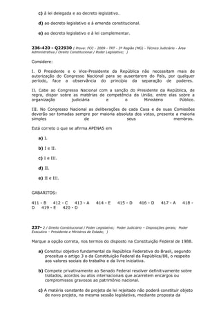 c) à lei delegada e ao decreto legislativo.
d) ao decreto legislativo e à emenda constitucional.
e) ao decreto legislativo e à lei complementar.
236-420 - Q22930 ( Prova: FCC - 2009 - TRT - 3ª Região (MG) - Técnico Judiciário - Área
Administrativa / Direito Constitucional / Poder Legislativo; )
Considere:
I. O Presidente e o Vice-Presidente da República não necessitam mais de
autorização do Congresso Nacional para se ausentarem do País, por qualquer
período, face a observância do princípio da separação de poderes.
II. Cabe ao Congresso Nacional com a sanção do Presidente da República, de
regra, dispor sobre as matérias de competência da União, entre elas sobre a
organização judiciária e o Ministério Público.
III. No Congresso Nacional as deliberações de cada Casa e de suas Comissões
deverão ser tomadas sempre por maioria absoluta dos votos, presente a maioria
simples de seus membros.
Está correto o que se afirma APENAS em
a) I.
b) I e II.
c) I e III.
d) II.
e) II e III.
GABARITOS:
411 - B 412 - C 413 - A 414 - E 415 - D 416 - D 417 - A 418 -
D 419 - E 420 - D
237- 2 / Direito Constitucional / Poder Legislativo; Poder Judiciário – Disposições gerais; Poder
Executivo – Presidente e Ministros de Estado; )
Marque a opção correta, nos termos do disposto na Constituição Federal de 1988.
a) Constitui objetivo fundamental da República Federativa do Brasil, segundo
preceitua o artigo 3 o da Constituição Federal da República/88, o respeito
aos valores sociais do trabalho e da livre iniciativa.
b) Compete privativamente ao Senado Federal resolver definitivamente sobre
tratados, acordos ou atos internacionais que acarretem encargos ou
compromissos gravosos ao patrimônio nacional.
c) A matéria constante de projeto de lei rejeitado não poderá constituir objeto
de novo projeto, na mesma sessão legislativa, mediante proposta da
 
