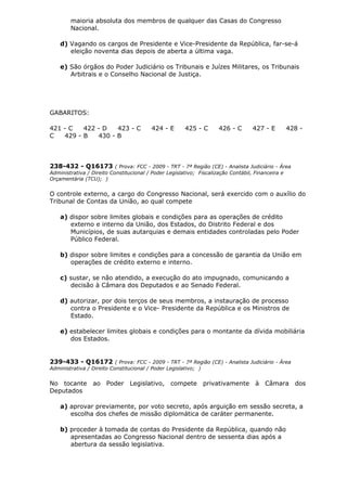 maioria absoluta dos membros de qualquer das Casas do Congresso
Nacional.
d) Vagando os cargos de Presidente e Vice-Presidente da República, far-se-á
eleição noventa dias depois de aberta a última vaga.
e) São órgãos do Poder Judiciário os Tribunais e Juízes Militares, os Tribunais
Arbitrais e o Conselho Nacional de Justiça.
GABARITOS:
421 - C 422 - D 423 - C 424 - E 425 - C 426 - C 427 - E 428 -
C 429 - B 430 - B
238-432 - Q16173 ( Prova: FCC - 2009 - TRT - 7ª Região (CE) - Analista Judiciário - Área
Administrativa / Direito Constitucional / Poder Legislativo; Fiscalização Contábil, Financeira e
Orçamentária (TCU); )
O controle externo, a cargo do Congresso Nacional, será exercido com o auxílio do
Tribunal de Contas da União, ao qual compete
a) dispor sobre limites globais e condições para as operações de crédito
externo e interno da União, dos Estados, do Distrito Federal e dos
Municípios, de suas autarquias e demais entidades controladas pelo Poder
Público Federal.
b) dispor sobre limites e condições para a concessão de garantia da União em
operações de crédito externo e interno.
c) sustar, se não atendido, a execução do ato impugnado, comunicando a
decisão à Câmara dos Deputados e ao Senado Federal.
d) autorizar, por dois terços de seus membros, a instauração de processo
contra o Presidente e o Vice- Presidente da República e os Ministros de
Estado.
e) estabelecer limites globais e condições para o montante da dívida mobiliária
dos Estados.
239-433 - Q16172 ( Prova: FCC - 2009 - TRT - 7ª Região (CE) - Analista Judiciário - Área
Administrativa / Direito Constitucional / Poder Legislativo; )
No tocante ao Poder Legislativo, compete privativamente à Câmara dos
Deputados
a) aprovar previamente, por voto secreto, após arguição em sessão secreta, a
escolha dos chefes de missão diplomática de caráter permanente.
b) proceder à tomada de contas do Presidente da República, quando não
apresentadas ao Congresso Nacional dentro de sessenta dias após a
abertura da sessão legislativa.
 