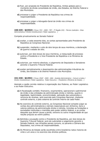 c) fixar, por proposta do Presidente da República, limites globais para o
montante da dívida consolidada da União, dos Estados, do Distrito Federal e
dos Municípios.
d) processar e julgar o Presidente da República nos crimes de
responsabilidade.
e) processar e julgar o Advogado-Geral da União nos crimes de
responsabilidade.
240-435 - Q15523 ( Prova: FCC - 2009 - TRT - 7ª Região (CE) - Técnico Judiciário - Área
Administrativa / Direito Constitucional / Poder Legislativo; )
Compete privativamente ao Senado Federal
a) avaliar, a cada sessenta dias, as contas apresentadas pelo Presidente da
República ao Congresso Nacional.
b) suspender, mediante o voto de dois terços de seus membros, a declaração
de guerra e estado de sítio.
c) autorizar, por dois terços de seus membros, a instauração de processo
contra o Presidente e o Vice-Presidente da República e os Ministros de
Estado.
d) autorizar, por maioria absoluta, o julgamento de Deputados e Senadores
perante o Supremo Tribunal Federal.
e) avaliar periodicamente o desempenho das administrações tributárias da
União, dos Estados e do Distrito Federal e dos Municípios.
241-436 - Q14941 ( Prova: ESAF - 2009 - ANA - Analista Administrativo - Comum a todos /
Direito Constitucional / Poder Legislativo; Poder Executivo – Presidente e Ministros de Estado; )
Assinale a opção correta relativa à organização dos Poderes, ao Poder Legislativo
e ao Poder Executivo.
a) A fiscalização contábil, financeira, orçamentária, operacional e patrimonial
da União e das entidades da administração direta e indireta, quanto à
legalidade, legitimidade, economicidade, aplicação das subvenções e
renúncia de receitas, será exercida pelo Congresso Nacional, mediante
controle externo, e pelo sistema de controle interno de cada Poder.
b) No exercício do controle externo, ao Congresso Nacional compete julgar as
contas dos administradores e demais responsáveis por dinheiros, bens e
valores públicos da administração direta e indireta, incluídas as fundações e
sociedades instituídas e mantidas pelo poder público federal, e as contas
daqueles que derem causa a perda, extravio ou outra irregularidade de que
resulte prejuízo ao erário público.
c) Admitida a acusação contra o Presidente da República, por dois terços do
Supremo Tribunal Federal, será ele submetido a julgamento perante o
Senado Federal, nas infrações penais comuns, ou perante a Câmara dos
Deputados, nos crimes de responsabilidade.
d) Os Ministros de Estado serão escolhidos entre brasileiros natos maiores de
vinte e um anos e no exercício dos direitos políticos.
 