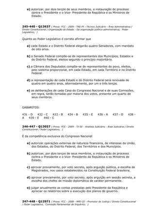 e) autorizar, por dois terços de seus membros, a instauração de processo
contra o Presidente e o Vice- Presidente da República e os Ministros de
Estado.
245-440 - Q13637 ( Prova: FCC - 2009 - TRE-PI - Técnico Judiciário - Área Administrativa /
Direito Constitucional / Organização do Estado - Da organização político-administrativa; Poder
Legislativo; )
Quanto ao Poder Legislativo é correto afirmar que
a) cada Estado e o Distrito Federal elegerão quatro Senadores, com mandato
de oito anos.
b) o Senado Federal compõe-se de representantes dos Municípios, Estados e
do Distrito Federal, eleitos segundo o princípio majoritário.
c) a Câmara dos Deputados compõe-se de representantes do povo, eleitos,
pelo sistema proporcional, em cada Estado, em cada Território e no Distrito
Federal.
d) a representação de cada Estado e do Distrito Federal será renovada de
quatro em quatro anos, alternadamente, por um e três terços.
e) as deliberações de cada Casa do Congresso Nacional e de suas Comissões,
em regra, serão tomadas por maioria dos votos, presente um quarto de
seus membros.
GABARITOS:
431 - D 432 - C 433 - B 434 - B 435 - E 436 - A 437 - D 438 -
A 439 - E 440 - C
246-447 - Q13057 ( Prova: FCC - 2009 - TJ-SE - Analista Judiciário - Área Judiciária / Direito
Constitucional / Poder Legislativo; )
É da competência exclusiva do Congresso Nacional
a) autorizar operações externas de natureza financeira, de interesse da União,
dos Estados, do Distrito Federal, dos Territórios e dos Municípios.
b) autorizar, por dois terços de seus membros, a instauração de processo
contra o Presidente e o Vice- Presidente da República e os Ministros de
Estado.
c) aprovar previamente, por voto secreto, após arguição pública, a escolha de
Magistrados, nos casos estabelecidos na Constituição Federal brasileira.
d) aprovar previamente, por voto secreto, após arguição em sessão secreta, a
escolha dos chefes de missão diplomática de caráter permanente.
e) julgar anualmente as contas prestadas pelo Presidente da República e
apreciar os relatórios sobre a execução dos planos de governo.
247-448 - Q12971 ( Prova: FCC - 2008 - MPE-CE - Promotor de Justiça / Direito Constitucional
/ Poder Legislativo; Comissão Parlamentar de Inquérito; )
 