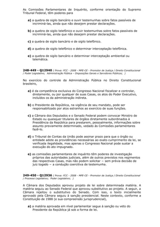 As Comissões Parlamentares de Inquérito, conforme orientação do Supremo
Tribunal Federal, têm poderes para
a) a quebra de sigilo bancário e ouvir testemunhas sobre fatos passíveis de
incriminá-las, ainda que não desejem prestar declarações.
b) a quebra de sigilo telefônico e ouvir testemunhas sobre fatos passíveis de
incriminá-las, ainda que não desejem prestar declarações.
c) a quebra de sigilo bancário e de sigilo telefônico.
d) a quebra de sigilo telefônico e determinar interceptação telefônica.
e) a quebra de sigilo bancário e determinar interceptação ambiental ou
telemática.
248-449 - Q12940 ( Prova: FCC - 2008 - MPE-CE - Promotor de Justiça / Direito Constitucional
/ Poder Legislativo; Administração Pública – Disposições Gerais e Servidores Públicos; )
No exercício do controle da Administração Pública no Direito Constitucional
brasileiro,
a) é da competência exclusiva do Congresso Nacional fiscalizar e controlar,
diretamente, ou por qualquer de suas Casas, os atos do Poder Executivo,
incluídos os da administração indireta.
b) o Presidente da República, na vigência de seu mandato, pode ser
responsabilizado por atos estranhos ao exercício de suas funções.
c) a Câmara dos Deputados e o Senado Federal podem convocar Ministro de
Estado ou quaisquer titulares de órgãos diretamente subordinados à
Presidência da República para prestarem, pessoalmente, informações sobre
assunto previamente determinado, vedado às Comissões parlamentares
fazê-lo.
d) o Tribunal de Contas da União pode assinar prazo para que o órgão ou
entidade adote as providências necessárias ao exato cumprimento da lei, se
verificada ilegalidade, mas apenas o Congresso Nacional pode sustar a
execução do ato impugnado.
e) as comissões parlamentares de inquérito têm poderes de investigação
próprios das autoridades judiciais, além de outros previstos nos regimentos
das respectivas Casas, mas não podem solicitar − sem prévia decisão de
juiz togado − a condução coercitiva de testemunha.
249-450 - Q12936 ( Prova: FCC - 2008 - MPE-CE - Promotor de Justiça / Direito Constitucional
/ Processo Legislativo; Poder Legislativo; )
A Câmara dos Deputados aprovou projeto de lei sobre determinada matéria. A
matéria seguiu ao Senado Federal que aprovou substitutivo ao projeto. A seguir, a
Câmara rejeitou o substitutivo do Senado. Com isso, o texto inicialmente
aprovado pela Câmara seguiu à sanção presidencial. Neste contexto, conforme a
Constituição de 1988 (e sua compreensão jurisprudencial),
a) a matéria aprovada em nível parlamentar segue à sanção ou veto do
Presidente da República já sob a forma de lei.
 