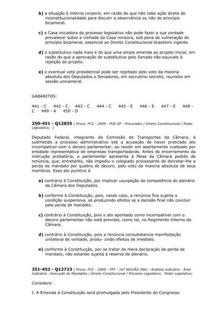 b) a situação é interna corporis, em razão do que não cabe ação direta de
inconstitucionalidade para discutir a observância ou não do princípio
bicameral.
c) a Casa iniciadora do processo legislativo não pode fazer a sua vontade
prevalecer sobre a vontade da Casa revisora, sob pena de vulneração do
princípio bicameral, essencial ao Direito Constitucional brasileiro vigente.
d) o substitutivo nada mais é do que uma ampla emenda ao projeto inicial, em
razão do que a aprovação de substitutivo pelo Senado não equivale à
rejeição do projeto.
e) o eventual veto presidencial pode ser rejeitado pelo voto da maioria
absoluta dos Deputados e Senadores, em escrutínio secreto, reunidos em
sessão unicameral.
GABARITOS:
441 - C 442 - C 443 - C 444 - C 445 - E 446 - E 447 - E 448 -
C 449 - A 450 - D
250-451 - Q12835 ( Prova: FCC - 2009 - PGE-SP - Procurador / Direito Constitucional / Poder
Legislativo; )
Deputado Federal, integrante da Comissão de Transportes da Câmara, é
submetido a processo administrativo sob a acusação de haver praticado ato
incompatível com o decoro parlamentar, ao residir em apartamento custeado por
entidade representativa de empresas transportadoras. Antes do encerramento da
instrução probatória, o parlamentar apresenta à Mesa da Câmara pedido de
renúncia, que, entretanto, não impediu o colegiado processante de decretar-lhe a
perda de mandato por quebra de decoro, pelo voto da maioria absoluta de seus
membros. Esse ato punitivo é
a) contrário à Constituição, por implicar usurpação de competência do plenário
da Câmara dos Deputados.
b) conforme à Constituição, pois, nesse caso, a renúncia fica sujeita a
condição suspensiva, só produzindo efeitos se a decisão final não concluir
pela perda de mandato.
c) contrário à Constituição, pois o ato apontado como incompatível com o
decoro parlamentar não está previsto, como tal, no Regimento Interno da
Câmara.
d) contrário à Constituição, pois a renúncia consubstancia manifestação
unilateral de vontade, produ- zindo efeitos de imediato.
e) conforme à Constituição, por se tratar de mera declaração de perda de
mandato, não estando sujeita à reserva de plenário.
251-452 - Q12723 ( Prova: FCC - 2009 - TRT - 16ª REGIÃO (MA) - Analista Judiciário - Área
Judiciária - Execução de Mandados / Direito Constitucional / Processo Legislativo; Poder Legislativo;
Considere:
I. A Emenda à Constituição será promulgada pelo Presidente do Congresso
 