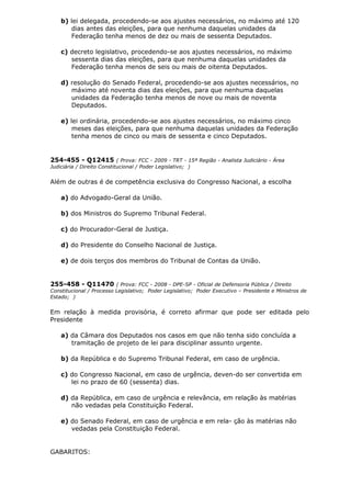 b) lei delegada, procedendo-se aos ajustes necessários, no máximo até 120
dias antes das eleições, para que nenhuma daquelas unidades da
Federação tenha menos de dez ou mais de sessenta Deputados.
c) decreto legislativo, procedendo-se aos ajustes necessários, no máximo
sessenta dias das eleições, para que nenhuma daquelas unidades da
Federação tenha menos de seis ou mais de oitenta Deputados.
d) resolução do Senado Federal, procedendo-se aos ajustes necessários, no
máximo até noventa dias das eleições, para que nenhuma daquelas
unidades da Federação tenha menos de nove ou mais de noventa
Deputados.
e) lei ordinária, procedendo-se aos ajustes necessários, no máximo cinco
meses das eleições, para que nenhuma daquelas unidades da Federação
tenha menos de cinco ou mais de sessenta e cinco Deputados.
254-455 - Q12415 ( Prova: FCC - 2009 - TRT - 15ª Região - Analista Judiciário - Área
Judiciária / Direito Constitucional / Poder Legislativo; )
Além de outras é de competência exclusiva do Congresso Nacional, a escolha
a) do Advogado-Geral da União.
b) dos Ministros do Supremo Tribunal Federal.
c) do Procurador-Geral de Justiça.
d) do Presidente do Conselho Nacional de Justiça.
e) de dois terços dos membros do Tribunal de Contas da União.
255-458 - Q11470 ( Prova: FCC - 2008 - DPE-SP - Oficial de Defensoria Pública / Direito
Constitucional / Processo Legislativo; Poder Legislativo; Poder Executivo – Presidente e Ministros de
Estado; )
Em relação à medida provisória, é correto afirmar que pode ser editada pelo
Presidente
a) da Câmara dos Deputados nos casos em que não tenha sido concluída a
tramitação de projeto de lei para disciplinar assunto urgente.
b) da República e do Supremo Tribunal Federal, em caso de urgência.
c) do Congresso Nacional, em caso de urgência, deven-do ser convertida em
lei no prazo de 60 (sessenta) dias.
d) da República, em caso de urgência e relevância, em relação às matérias
não vedadas pela Constituição Federal.
e) do Senado Federal, em caso de urgência e em rela- ção às matérias não
vedadas pela Constituição Federal.
GABARITOS:
 